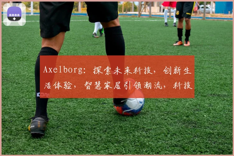 Axelborg：探索未来科技，创新生活体验，智慧家居引领潮流，科技与人文共融之路
