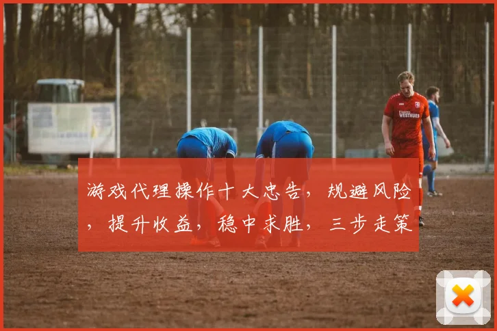 游戏代理操作十大忠告，规避风险，提升收益，稳中求胜，三步走策略