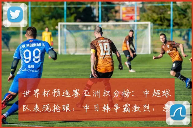 世界杯预选赛亚洲积分榜：中超球队表现抢眼，中日韩争霸激烈，悬念迭起