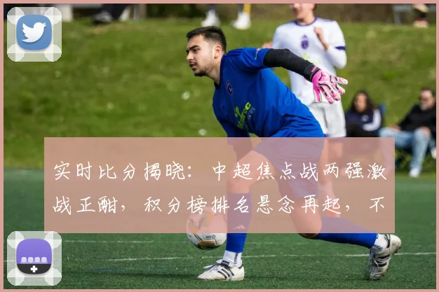 实时比分揭晓：中超焦点战两强激战正酣，积分榜排名悬念再起，不容错过